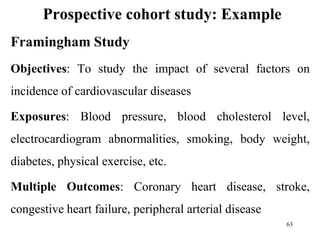 Prospective cohort study: Example
Framingham Study
Objectives: To study the impact of several factors on
incidence of cardiovascular diseases
Exposures: Blood pressure, blood cholesterol level,
electrocardiogram abnormalities, smoking, body weight,
diabetes, physical exercise, etc.
Multiple Outcomes: Coronary heart disease, stroke,
congestive heart failure, peripheral arterial disease
63
 
