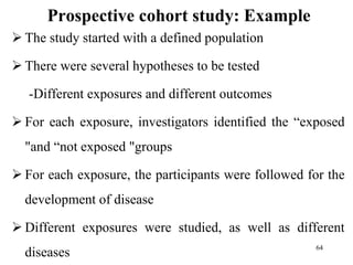 Prospective cohort study: Example
 The study started with a defined population
 There were several hypotheses to be tested
-Different exposures and different outcomes
 For each exposure, investigators identified the “exposed
"and “not exposed "groups
 For each exposure, the participants were followed for the
development of disease
 Different exposures were studied, as well as different
diseases 64
 