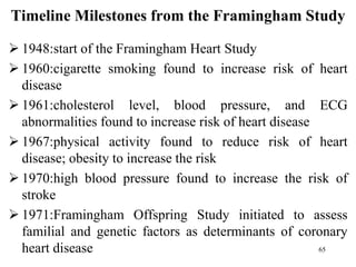 Timeline Milestones from the Framingham Study
 1948:start of the Framingham Heart Study
 1960:cigarette smoking found to increase risk of heart
disease
 1961:cholesterol level, blood pressure, and ECG
abnormalities found to increase risk of heart disease
 1967:physical activity found to reduce risk of heart
disease; obesity to increase the risk
 1970:high blood pressure found to increase the risk of
stroke
 1971:Framingham Offspring Study initiated to assess
familial and genetic factors as determinants of coronary
heart disease 65
 