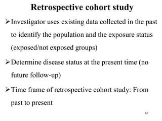 Retrospective cohort study
Investigator uses existing data collected in the past
to identify the population and the exposure status
(exposed/not exposed groups)
Determine disease status at the present time (no
future follow-up)
Time frame of retrospective cohort study: From
past to present
67
 