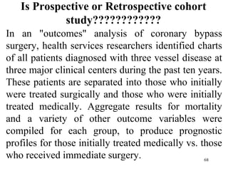 Is Prospective or Retrospective cohort
study????????????
In an "outcomes" analysis of coronary bypass
surgery, health services researchers identified charts
of all patients diagnosed with three vessel disease at
three major clinical centers during the past ten years.
These patients are separated into those who initially
were treated surgically and those who were initially
treated medically. Aggregate results for mortality
and a variety of other outcome variables were
compiled for each group, to produce prognostic
profiles for those initially treated medically vs. those
who received immediate surgery. 68
 