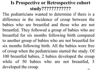 Is Prospective or Retrospective cohort
study????????????
The pediatricians wanted to determine if there is a
difference in the incidence of croup between the
babies who are breastfed and those who are not
breastfed. They followed a group of babies who are
breastfed for six months following birth compared
to another group of babies who are not breastfed for
six months following birth. All the babies were free
of croup when the pediatricians started the study. Of
100 breastfed babies, 2 babies developed the croup
while of 50 babies who are not breastfed, 5
developed the croup. 69
 