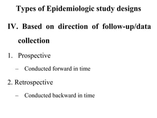 Types of Epidemiologic study designs
IV. Based on direction of follow-up/data
collection
1. Prospective
– Conducted forward in time
2. Retrospective
– Conducted backward in time
 