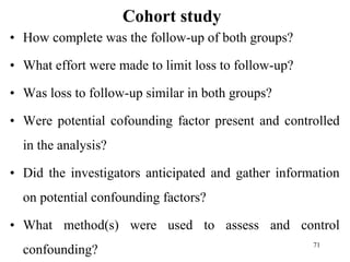 Cohort study
• How complete was the follow-up of both groups?
• What effort were made to limit loss to follow-up?
• Was loss to follow-up similar in both groups?
• Were potential cofounding factor present and controlled
in the analysis?
• Did the investigators anticipated and gather information
on potential confounding factors?
• What method(s) were used to assess and control
confounding? 71
 