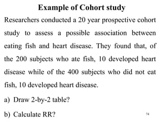 Example of Cohort study
Researchers conducted a 20 year prospective cohort
study to assess a possible association between
eating fish and heart disease. They found that, of
the 200 subjects who ate fish, 10 developed heart
disease while of the 400 subjects who did not eat
fish, 10 developed heart disease.
a) Draw 2-by-2 table?
b) Calculate RR? 74
 