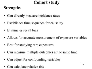 Cohort study
Strengths
• Can directly measure incidence rates
• Establishes time sequence for causality
• Eliminates recall bias
• Allows for accurate measurement of exposure variables
• Best for studying rare exposures
• Can measure multiple outcomes at the same time
• Can adjust for confounding variables
• Can calculate relative risk
76
 