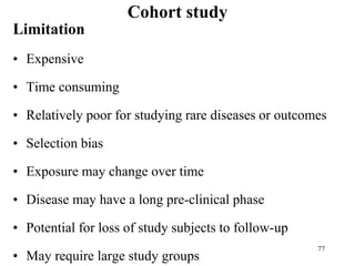 Cohort study
Limitation
• Expensive
• Time consuming
• Relatively poor for studying rare diseases or outcomes
• Selection bias
• Exposure may change over time
• Disease may have a long pre-clinical phase
• Potential for loss of study subjects to follow-up
• May require large study groups
77
 