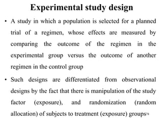 Experimental study design
• A study in which a population is selected for a planned
trial of a regimen, whose effects are measured by
comparing the outcome of the regimen in the
experimental group versus the outcome of another
regimen in the control group
• Such designs are differentiated from observational
designs by the fact that there is manipulation of the study
factor (exposure), and randomization (random
allocation) of subjects to treatment (exposure) groups78
 