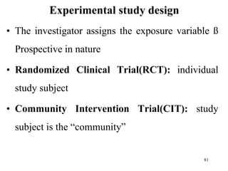Experimental study design
• The investigator assigns the exposure variable ß
Prospective in nature
• Randomized Clinical Trial(RCT): individual
study subject
• Community Intervention Trial(CIT): study
subject is the “community”
81
 