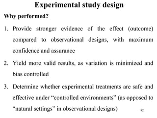 Experimental study design
Why performed?
1. Provide stronger evidence of the effect (outcome)
compared to observational designs, with maximum
confidence and assurance
2. Yield more valid results, as variation is minimized and
bias controlled
3. Determine whether experimental treatments are safe and
effective under “controlled environments” (as opposed to
“natural settings” in observational designs) 82
 