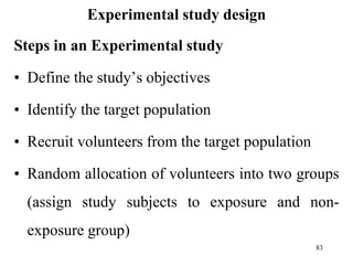 Experimental study design
Steps in an Experimental study
• Define the study’s objectives
• Identify the target population
• Recruit volunteers from the target population
• Random allocation of volunteers into two groups
(assign study subjects to exposure and non-
exposure group)
83
 