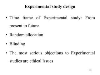 Experimental study design
• Time frame of Experimental study: From
present to future
• Random allocation
• Blinding
• The most serious objections to Experimental
studies are ethical issues
85
 