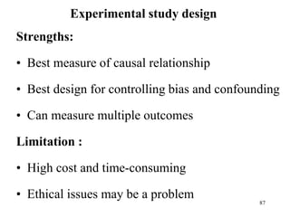 Experimental study design
Strengths:
• Best measure of causal relationship
• Best design for controlling bias and confounding
• Can measure multiple outcomes
Limitation :
• High cost and time-consuming
• Ethical issues may be a problem
87
 