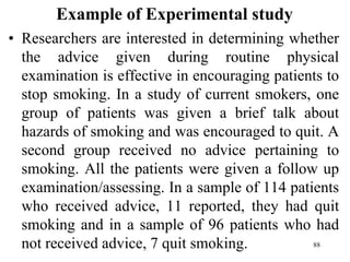 Example of Experimental study
• Researchers are interested in determining whether
the advice given during routine physical
examination is effective in encouraging patients to
stop smoking. In a study of current smokers, one
group of patients was given a brief talk about
hazards of smoking and was encouraged to quit. A
second group received no advice pertaining to
smoking. All the patients were given a follow up
examination/assessing. In a sample of 114 patients
who received advice, 11 reported, they had quit
smoking and in a sample of 96 patients who had
not received advice, 7 quit smoking. 88
 
