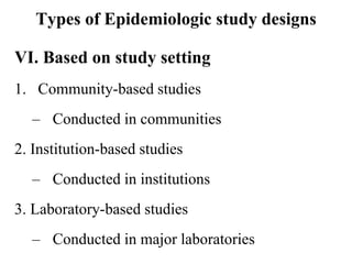 Types of Epidemiologic study designs
VI. Based on study setting
1. Community-based studies
– Conducted in communities
2. Institution-based studies
– Conducted in institutions
3. Laboratory-based studies
– Conducted in major laboratories
 