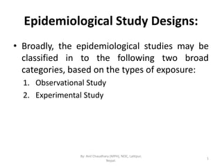Epidemiological Study Designs:
• Broadly, the epidemiological studies may be
classified in to the following two broad
categories, based on the types of exposure:
1. Observational Study
2. Experimental Study
1
By: Anil Chaudhary (MPH), NOC, Lalitpur,
Nepal.
 