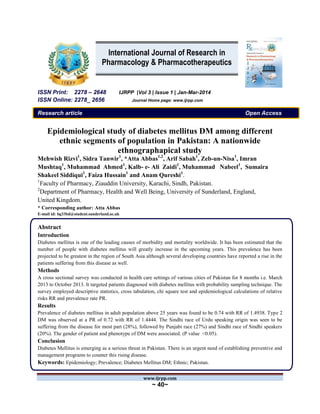 www.ijrpp.com
~ 40~
ISSN Print: 2278 – 2648 IJRPP |Vol 3 | Issue 1 | Jan-Mar-2014
ISSN Online: 2278_ 2656 Journal Home page: www.ijrpp.com
Research article Open Access
Epidemiological study of diabetes mellitus DM among different
ethnic segments of population in Pakistan: A nationwide
ethnographapical study
Mehwish Rizvi1
, Sidra Tanwir1
, *Atta Abbas1,2
, Arif Sabah1
, Zeb-un-Nisa1
, Imran
Mushtaq1
, Muhammad Ahmed1
, Kalb- e- Ali Zaidi1
, Muhammad Nabeel1
, Sumaira
Shakeel Siddiqui1
, Faiza Hussain1
and Anam Qureshi1
.
1
Faculty of Pharmacy, Ziauddin University, Karachi, Sindh, Pakistan.
2
Department of Pharmacy, Health and Well Being, University of Sunderland, England,
United Kingdom.
* Corresponding author: Atta Abbas
E-mail id: bg33bd@student.sunderland.ac.uk
Abstract
Introduction
Diabetes mellitus is one of the leading causes of morbidity and mortality worldwide. It has been estimated that the
number of people with diabetes mellitus will greatly increase in the upcoming years. This prevalence has been
projected to be greatest in the region of South Asia although several developing countries have reported a rise in the
patients suffering from this disease as well.
Methods
A cross sectional survey was conducted in health care settings of various cities of Pakistan for 8 months i.e. March
2013 to October 2013. It targeted patients diagnosed with diabetes mellitus with probability sampling technique. The
survey employed descriptive statistics, cross tabulation, chi square test and epidemiological calculations of relative
risks RR and prevalence rate PR.
Results
Prevalence of diabetes mellitus in adult population above 25 years was found to be 0.74 with RR of 1.4938. Type 2
DM was observed at a PR of 0.72 with RR of 1.4444. The Sindhi race of Urdu speaking origin was seen to be
suffering from the disease for most part (28%), followed by Punjabi race (27%) and Sindhi race of Sindhi speakers
(20%). The gender of patient and phenotype of DM were associated. (P value <0.05).
Conclusion
Diabetes Mellitus is emerging as a serious threat in Pakistan. There is an urgent need of establishing preventive and
management programs to counter this rising disease.
Keywords: Epidemiology; Prevalence; Diabetes Mellitus DM; Ethnic; Pakistan.
International Journal of Research in
Pharmacology & Pharmacotherapeutics
 