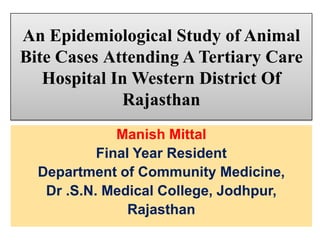 An Epidemiological Study of Animal
Bite Cases Attending A Tertiary Care
Hospital In Western District Of
Rajasthan
Manish Mittal
Final Year Resident
Department of Community Medicine,
Dr .S.N. Medical College, Jodhpur,
Rajasthan

 