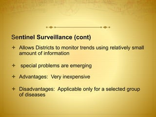 Sentinel Surveillance (cont)
 Allows Districts to monitor trends using relatively small
amount of information
 special problems are emerging
 Advantages: Very inexpensive
 Disadvantages: Applicable only for a selected group
of diseases
 