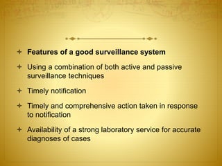  Features of a good surveillance system
 Using a combination of both active and passive
surveillance techniques
 Timely notification
 Timely and comprehensive action taken in response
to notification
 Availability of a strong laboratory service for accurate
diagnoses of cases
 