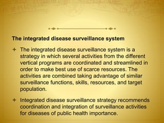 The integrated disease surveillance system
 The integrated disease surveillance system is a
strategy in which several activities from the different
vertical programs are coordinated and streamlined in
order to make best use of scarce resources. The
activities are combined taking advantage of similar
surveillance functions, skills, resources, and target
population.
 Integrated disease surveillance strategy recommends
coordination and integration of surveillance activities
for diseases of public health importance.
 