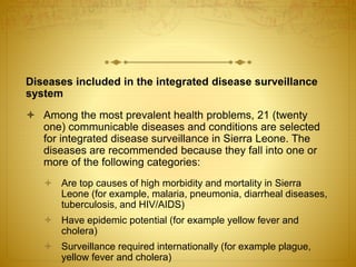 Diseases included in the integrated disease surveillance
system
 Among the most prevalent health problems, 21 (twenty
one) communicable diseases and conditions are selected
for integrated disease surveillance in Sierra Leone. The
diseases are recommended because they fall into one or
more of the following categories:
 Are top causes of high morbidity and mortality in Sierra
Leone (for example, malaria, pneumonia, diarrheal diseases,
tuberculosis, and HIV/AIDS)
 Have epidemic potential (for example yellow fever and
cholera)
 Surveillance required internationally (for example plague,
yellow fever and cholera)
 