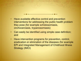  Have available effective control and prevention
interventions for addressing the public health problem
they pose (for example schistosomiasis,
onchocerciasis, trypanosomiasis)
 Can easily be identified using simple case definition;
and
 Have intervention programs for prevention, control,
eradication or elimination of the diseases (for example
EPI and Integrated Management of Childhood Illness
Strategy (IMCI)
 
