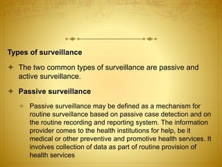 Types of surveillance
 The two common types of surveillance are passive and
active surveillance.
 Passive surveillance
 Passive surveillance may be defined as a mechanism for
routine surveillance based on passive case detection and on
the routine recording and reporting system. The information
provider comes to the health institutions for help, be it
medical or other preventive and promotive health services. It
involves collection of data as part of routine provision of
health services
 