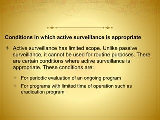 Conditions in which active surveillance is appropriate
 Active surveillance has limited scope. Unlike passive
surveillance, it cannot be used for routine purposes. There
are certain conditions where active surveillance is
appropriate. These conditions are:
 For periodic evaluation of an ongoing program
 For programs with limited time of operation such as
eradication program
 