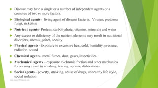  Disease may have a single or a number of independent agents or a
complex of two or more factors.
 Biological agents– living agent of disease Bacteria, Viruses, protozoa,
fungi, rickettsia
 Nutrient agents– Protein, carbohydrate, vitamins, minerals and water
 Any excess or deficiency of the nutrient elements may result in nutritional
disorders, anemia, goiter, obesity
 Physical agents –Exposure to excessive heat, cold, humidity, pressure,
radiation, sound
 Chemical agents– metal fumes, dust, gases, insecticides
 Mechanical agents – exposure to chronic friction and other mechanical
forces may result in crushing, tearing, sprains, dislocations
 Social agents – poverty, smoking, abuse of drugs, unhealthy life style,
social isolation
rajan.kawan1993@gmail.com
 