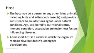 Host
 The host may be a person or any other living animals
including birds and arthropods (insects) and provide
subsistence to an infectious agent under natural
condition. Age, sex, heredity, nutritional status,
immune condition, occupation are major host factors
influencing diseases.
 A transport host is a carrier in which the organism
remains alive but doesn't undergoes
development.
rajan.kawan1993@gmail.com
 