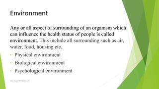 Environment
Any or all aspect of surrounding of an organism which
can influence the health status of people is called
environment. This include all surrounding such as air,
water, food, housing etc.
• Physical environment
• Biological environment
• Psychological environment
rajan.kawan1993@gmail.com
 