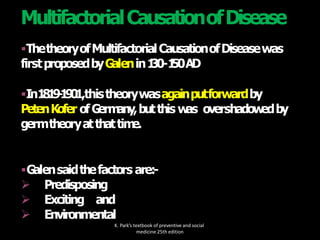 ThetheoryofMultifactorialCausationofDiseasewas
firstproposedbyG
alenin1
30-1
50AD
In1
8
1
9
-
1
9
0
1,thistheorywasagainputforwardby
PetenKofer ofG
erm
any,butthis w
as overshadow
edby
germtheoryatthattim
e.
G
alensaidthefactors are:-
 Predisposing
 Exciting and
 Environmental
K. Park’s textbook of preventive and social
medicine 25th edition
MultifactorialCausationofDisease
 