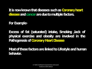I
tis nowknow
nthatdiseases suchas Coronaryheart
diseaseandcancerareduetomultiplefactors.
For Exam
ple-
Excess of fat (saturated) intake, Smoking ,lack of
physical exercise and obesity are involved in the
Pathogenesis ofCoronaryH
eartD
isease
MostofthesefactorsarelinkedtoLifestyleandhuman
behavior.
K. Park’s textbook of preventive and social
medicine 25th edition
 