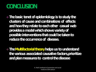  Thebasic tenetofepidem
iologyis tostudythe
clusters ofcauseandcom
binations of effects
andhowtheyrelatetoeachother casual w
eb
providesamodelwhichshowsvarietyof
possibleinterventionsthatcouldbetakento
reducetheoccurrenceof disease.
 TheMultifactorialtheoryhelpsustounderstand
thevarious associatedcausativefactors,prioritize
andplanmeasuresto controlthedisease
K. Park’s textbook of preventive and social
medicine 25th edition
CONCLUSION
 