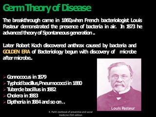 G
ermTheoryofD
isease
The breakthrough came in 1860,when French bacteriologist Louis
Pasteur dem
onstrated the presence of bacteria in air. I
n 1
87
3 he
advancedtheoryofSpontaneousgeneration..
Later Robert Koch discovered anthrax caused by bacteria and
G
OLDEN ERA of Bacteriology begun w
ith discovery of m
icrobe
aftermicrobe..
G
onnococus in1
879
Typhoidbacillus,Pneumococciin1
8
8
0
T
uberclebacillusin1
882
Cholerain1
883
D
iptheriain1
884andsoon
…
Louis Pasteur
K. Park’s textbook of preventive and social
medicine 25th edition
 