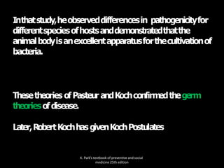 Inthatstudy,heobserveddifferencesin pathogenicityfor
differentspeciesofhostsanddemonstratedthatthe
animalbodyisanexcellentapparatusforthecultivationof
bacteria.
K. Park’s textbook of preventive and social
medicine 25th edition
Thesetheories ofPasteur andKochconfirm
edthegerm
theoriesofdisease.
Later,RobertKochhasgivenKochPostulates
 