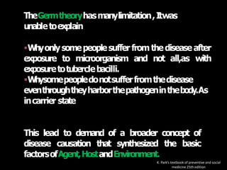 TheGermtheoryhasmanylimitation,Itwas
unabletoexplain
Whyonlysomepeoplesuffer fromthediseaseafter
exposure to microorganism and not all,as with
exposuretotuberclebacilli.
Whysomepeopledonotsufferfromthedisease
eventhroughtheyharborthepathogeninthebody.As
incarrier state
This lead to demand of a broader concept of
disease causation that synthesized the basic
factorsofAgent,HostandEnvironment.
K. Park’s textbook of preventive and social
medicine 25th edition
 
