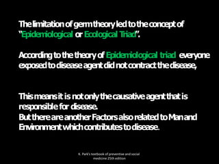 Thelimitationofgermtheoryledtotheconceptof
“Epidem
iological orEcological T
riad”.
AccordingtothetheoryofEpidem
iological triad everyone
exposedtodiseaseagentdidnotcontractthedisease,
Thismeansitisnotonlythecausativeagentthatis
responsiblefor disease.
ButthereareanotherFactorsalsorelatedtoManand
Environmentwhichcontributestodisease.
K. Park’s textbook of preventive and social
medicine 25th edition
 