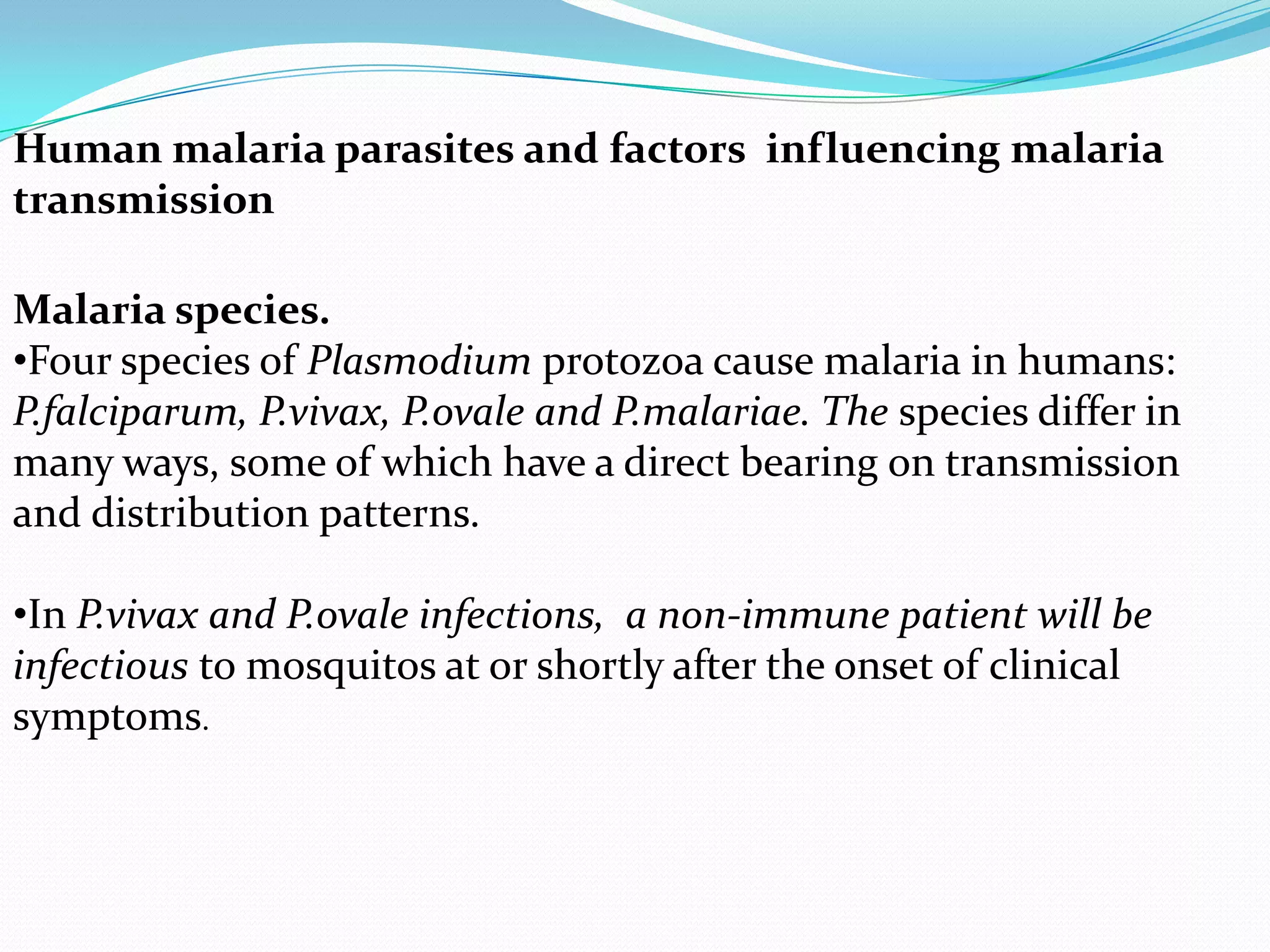 Human malaria parasites and factors influencing malaria
transmission
Malaria species.
•Four species of Plasmodium protozoa cause malaria in humans:
P.falciparum, P.vivax, P.ovale and P.malariae. The species differ in
many ways, some of which have a direct bearing on transmission
and distribution patterns.

•In P.vivax and P.ovale infections, a non-immune patient will be
infectious to mosquitos at or shortly after the onset of clinical
symptoms.

 