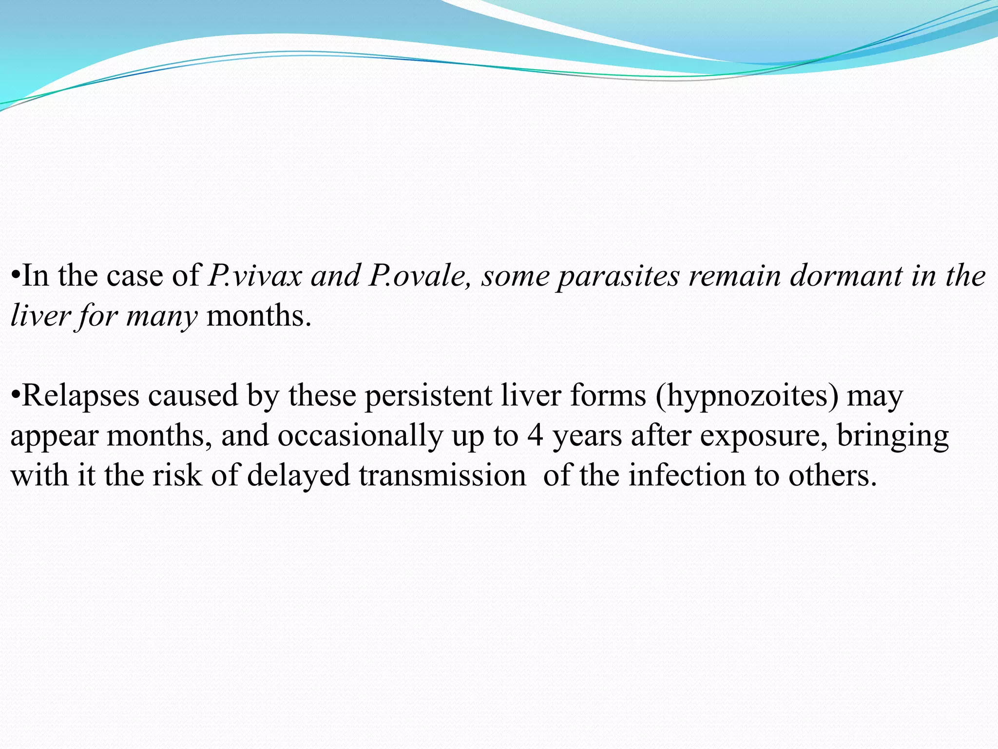 •In the case of P.vivax and P.ovale, some parasites remain dormant in the
liver for many months.
•Relapses caused by these persistent liver forms (hypnozoites) may
appear months, and occasionally up to 4 years after exposure, bringing
with it the risk of delayed transmission of the infection to others.

 
