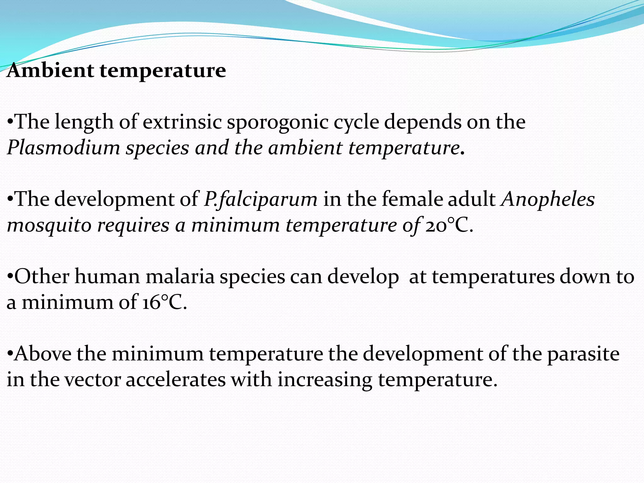 Ambient temperature
•The length of extrinsic sporogonic cycle depends on the
Plasmodium species and the ambient temperature.
•The development of P.falciparum in the female adult Anopheles
mosquito requires a minimum temperature of 20°C.

•Other human malaria species can develop at temperatures down to
a minimum of 16°C.
•Above the minimum temperature the development of the parasite
in the vector accelerates with increasing temperature.

 