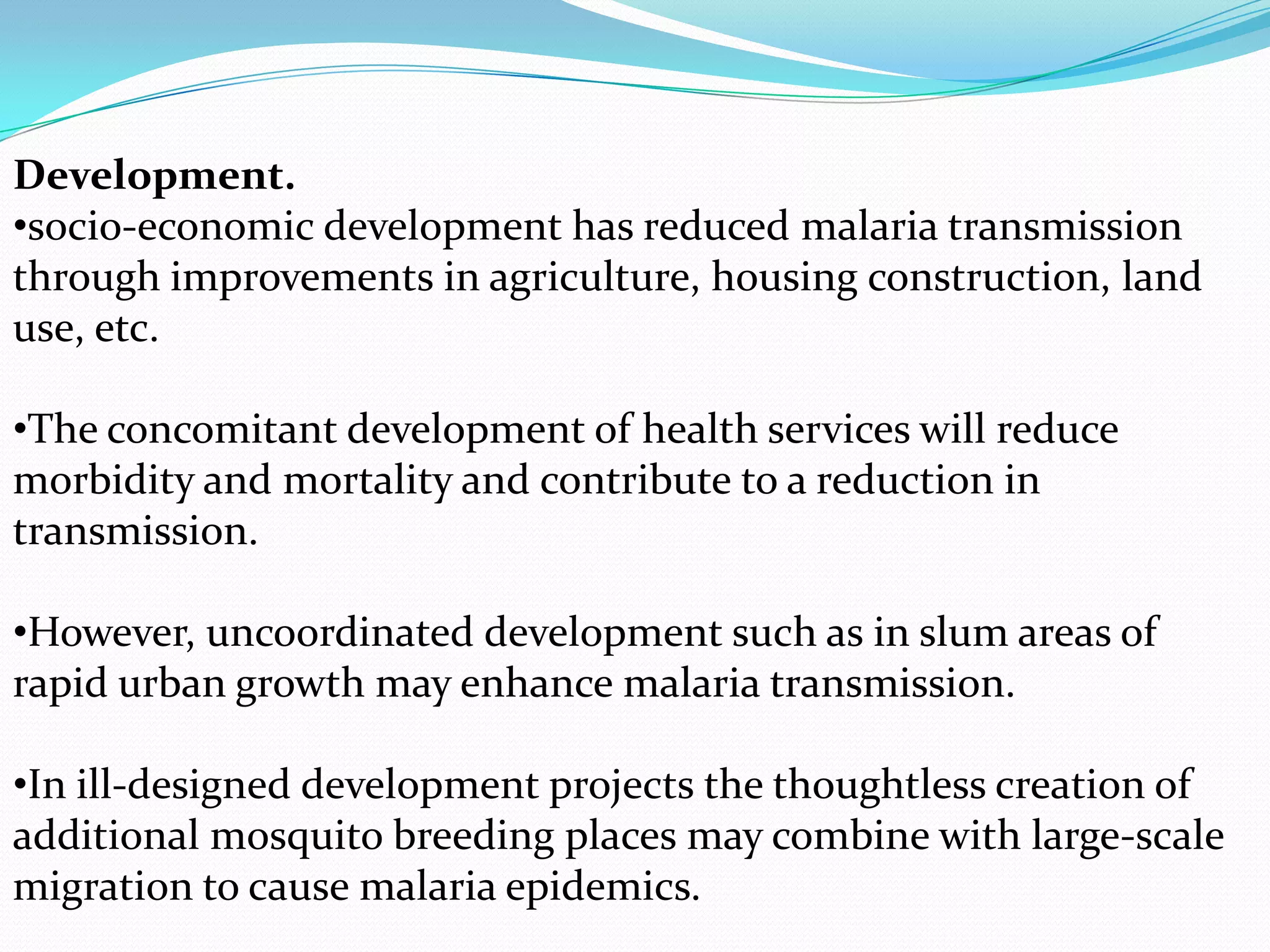 Development.
•socio-economic development has reduced malaria transmission
through improvements in agriculture, housing construction, land
use, etc.
•The concomitant development of health services will reduce
morbidity and mortality and contribute to a reduction in
transmission.
•However, uncoordinated development such as in slum areas of
rapid urban growth may enhance malaria transmission.

•In ill-designed development projects the thoughtless creation of
additional mosquito breeding places may combine with large-scale
migration to cause malaria epidemics.

 