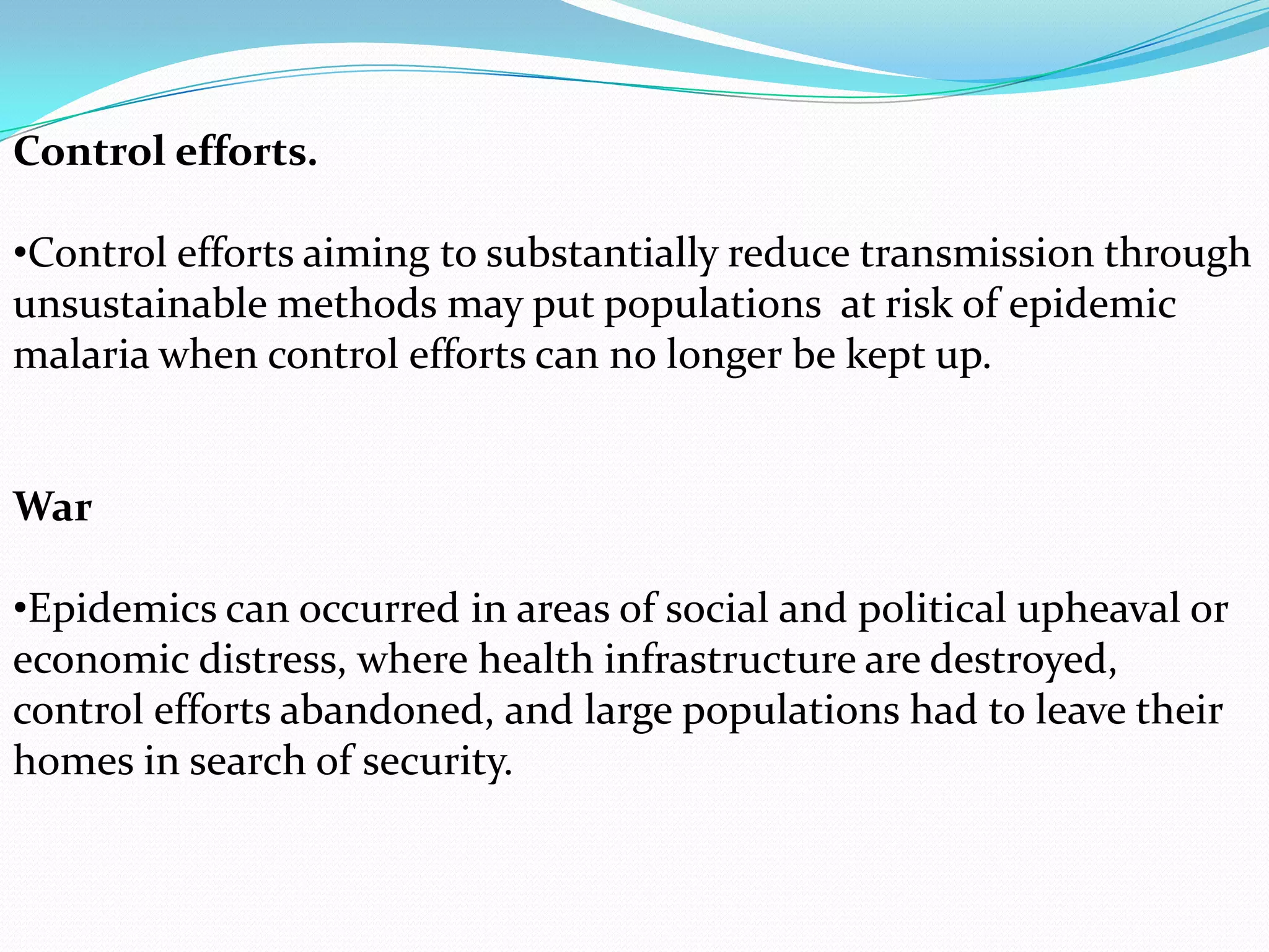 Control efforts.
•Control efforts aiming to substantially reduce transmission through
unsustainable methods may put populations at risk of epidemic
malaria when control efforts can no longer be kept up.

War
•Epidemics can occurred in areas of social and political upheaval or
economic distress, where health infrastructure are destroyed,
control efforts abandoned, and large populations had to leave their
homes in search of security.

 