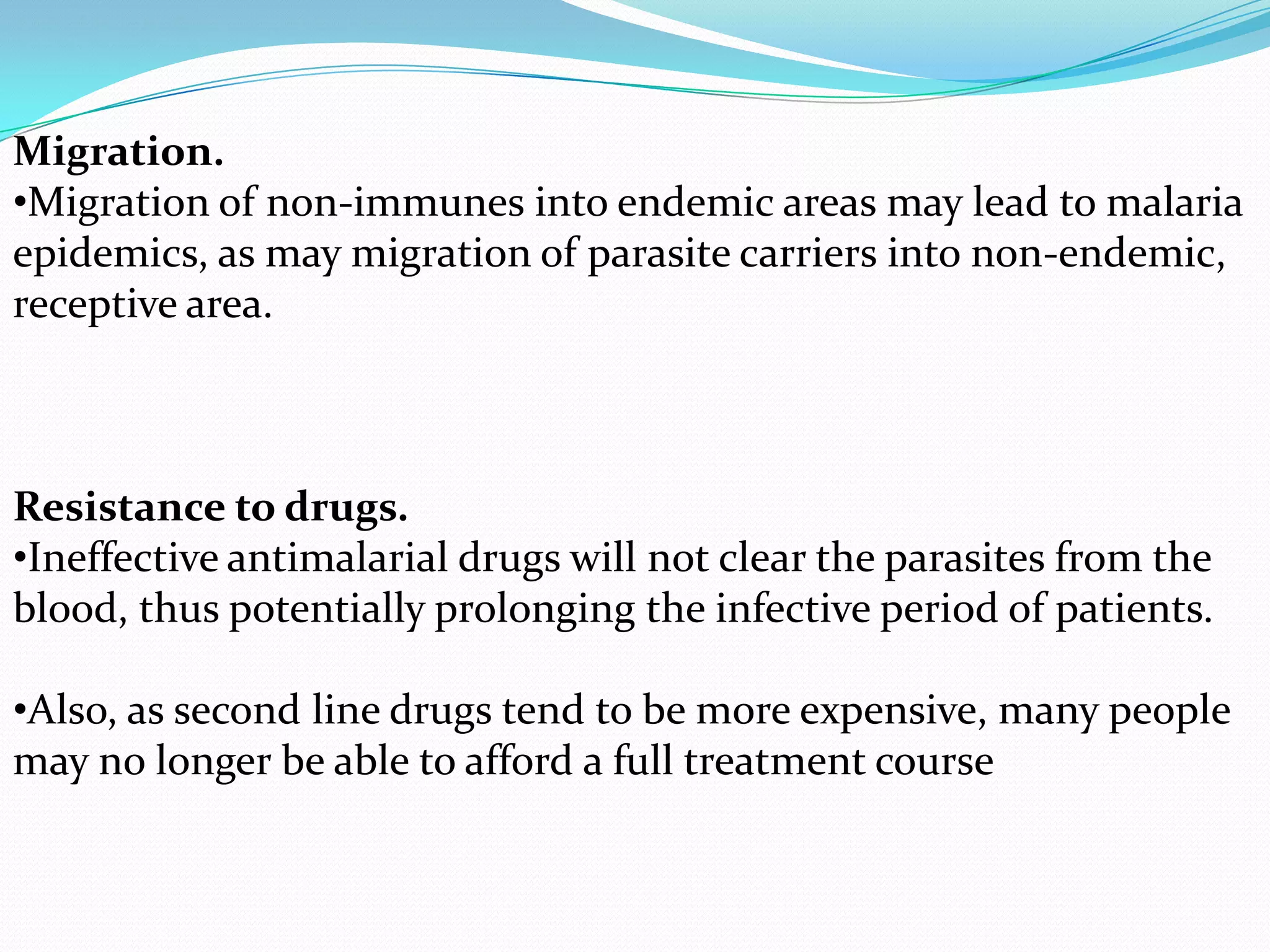Migration.
•Migration of non-immunes into endemic areas may lead to malaria
epidemics, as may migration of parasite carriers into non-endemic,
receptive area.

Resistance to drugs.
•Ineffective antimalarial drugs will not clear the parasites from the
blood, thus potentially prolonging the infective period of patients.
•Also, as second line drugs tend to be more expensive, many people
may no longer be able to afford a full treatment course

 