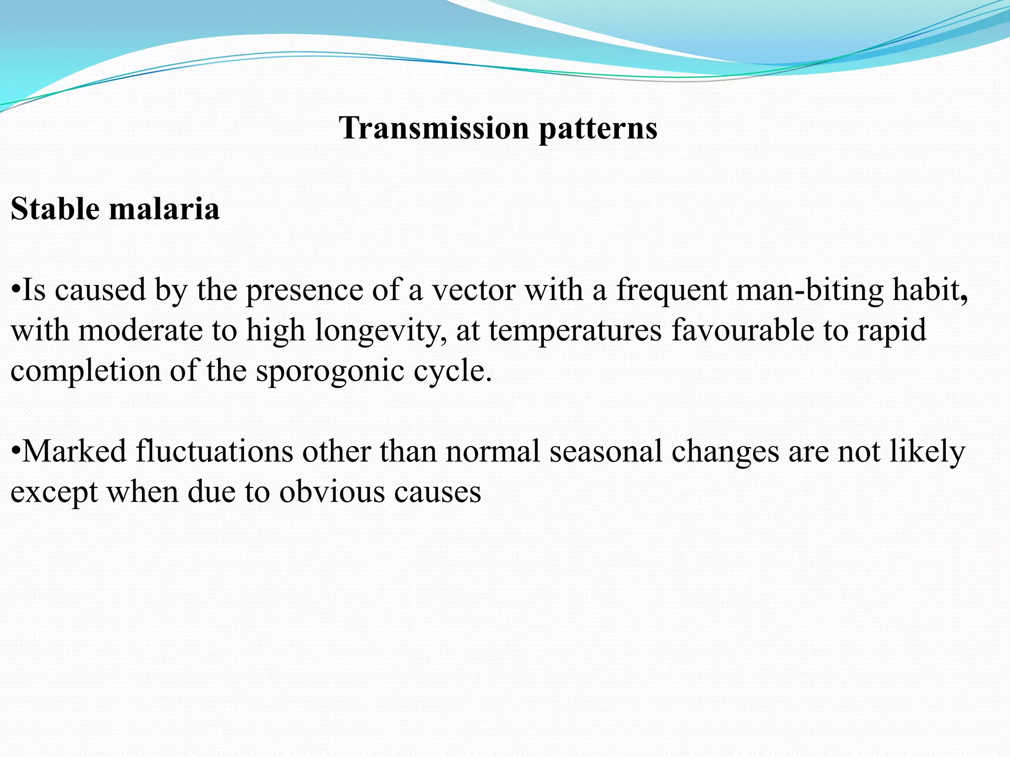 Transmission patterns
Stable malaria
•Is caused by the presence of a vector with a frequent man-biting habit,
with moderate to high longevity, at temperatures favourable to rapid
completion of the sporogonic cycle.
•Marked fluctuations other than normal seasonal changes are not likely
except when due to obvious causes

 