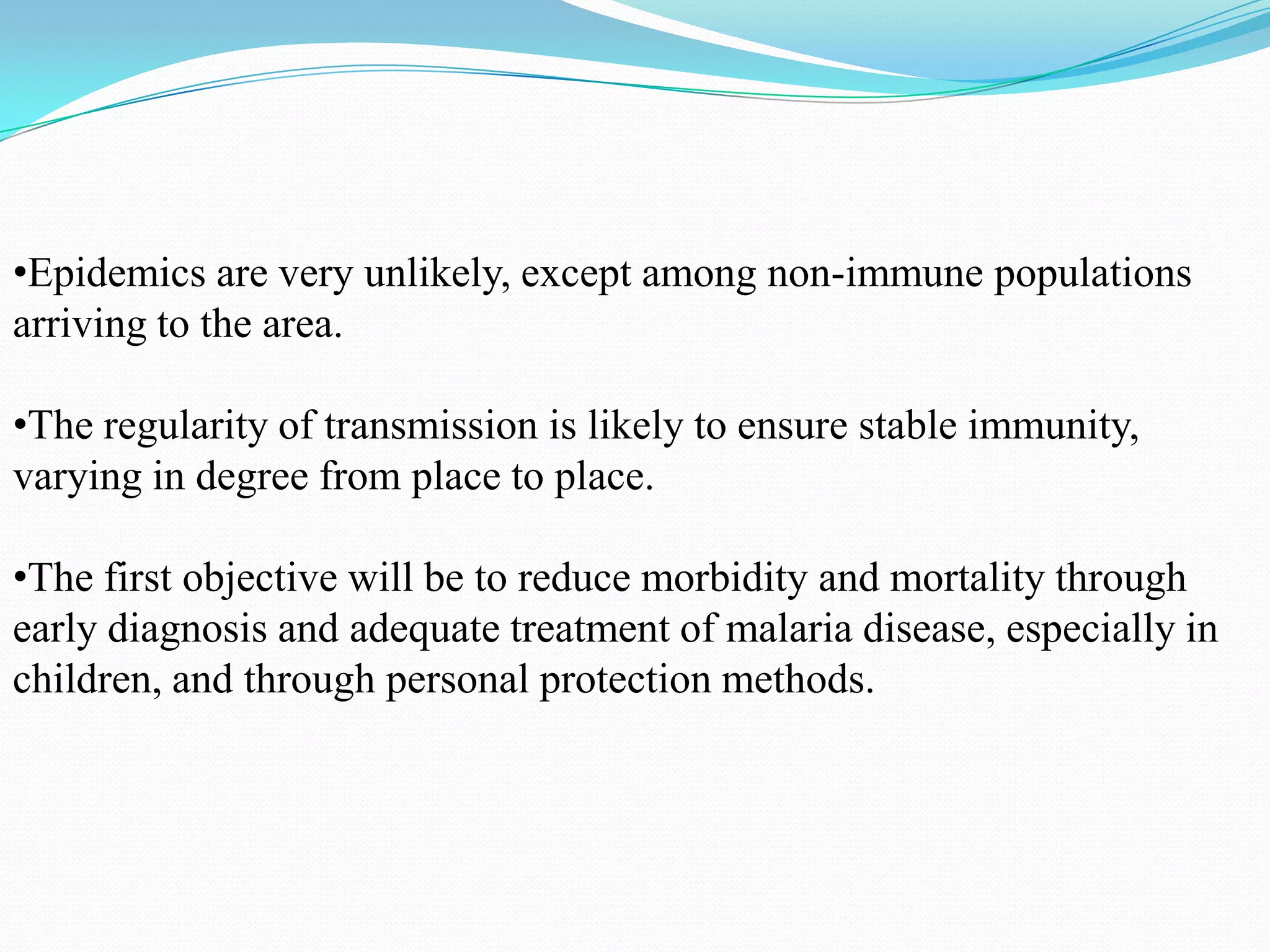 •Epidemics are very unlikely, except among non-immune populations
arriving to the area.
•The regularity of transmission is likely to ensure stable immunity,
varying in degree from place to place.

•The first objective will be to reduce morbidity and mortality through
early diagnosis and adequate treatment of malaria disease, especially in
children, and through personal protection methods.

 