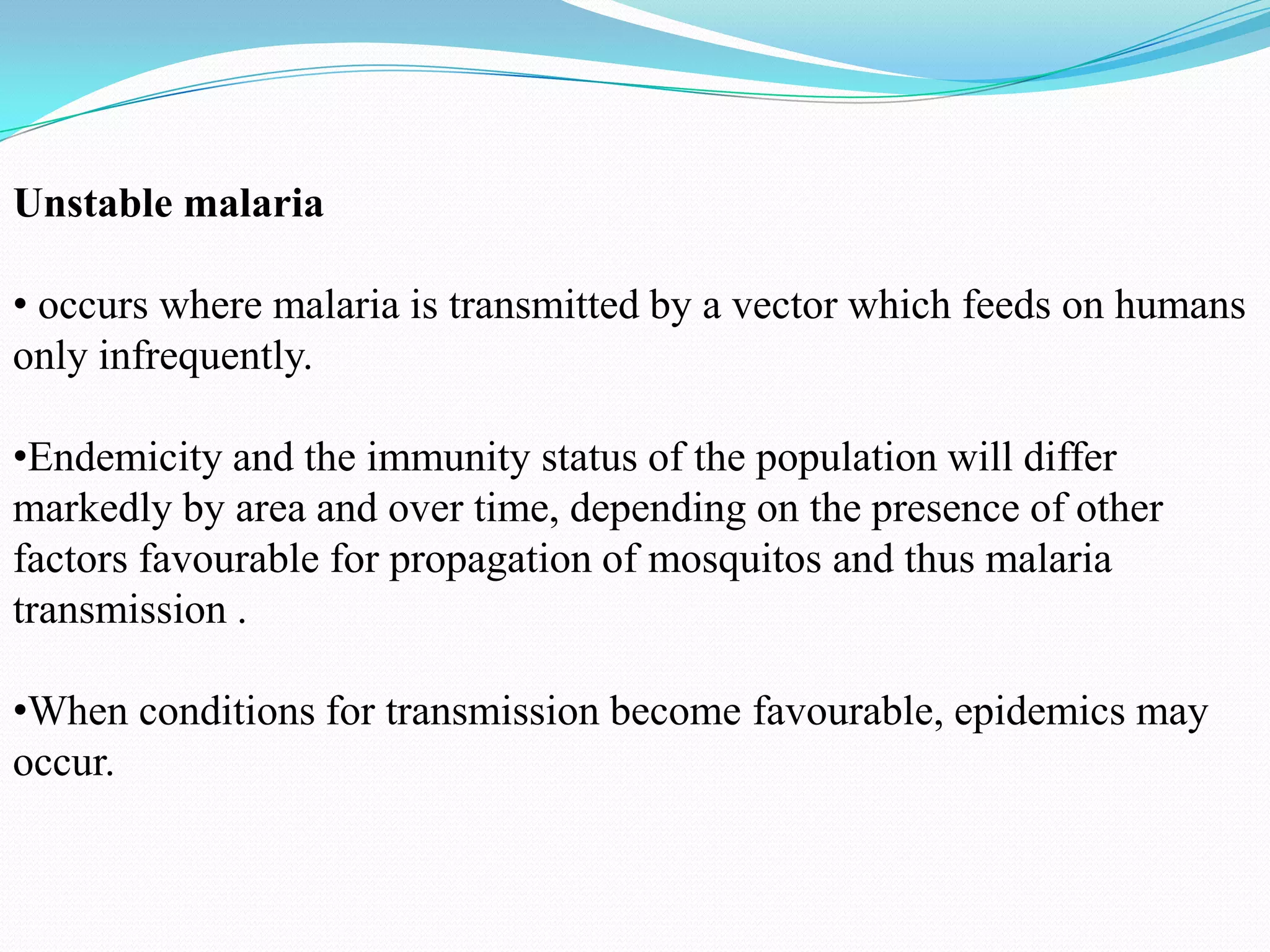 Unstable malaria

• occurs where malaria is transmitted by a vector which feeds on humans
only infrequently.
•Endemicity and the immunity status of the population will differ
markedly by area and over time, depending on the presence of other
factors favourable for propagation of mosquitos and thus malaria
transmission .
•When conditions for transmission become favourable, epidemics may
occur.

 