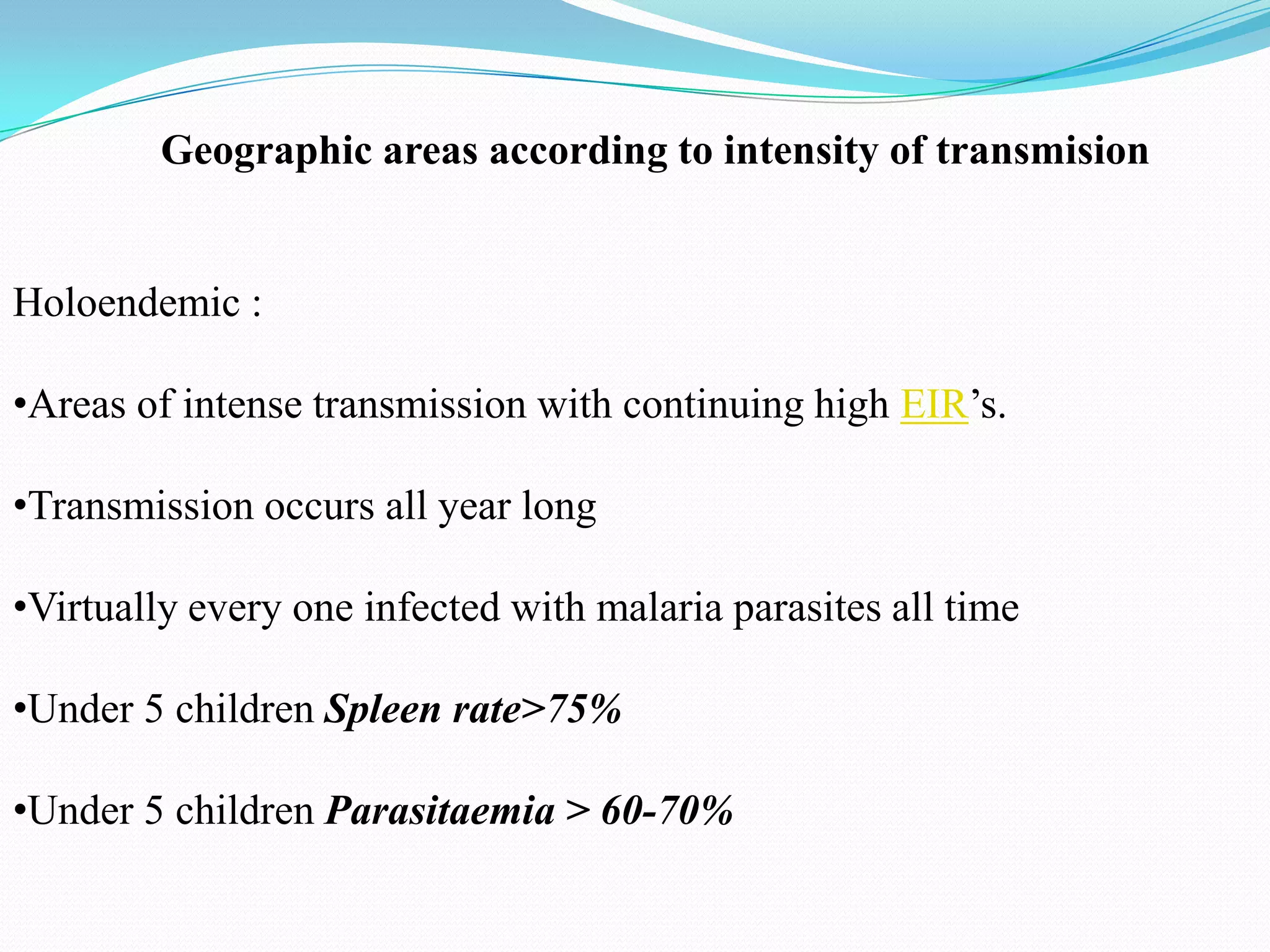 Geographic areas according to intensity of transmision

Holoendemic :
•Areas of intense transmission with continuing high EIR’s.
•Transmission occurs all year long
•Virtually every one infected with malaria parasites all time
•Under 5 children Spleen rate>75%
•Under 5 children Parasitaemia > 60-70%

 
