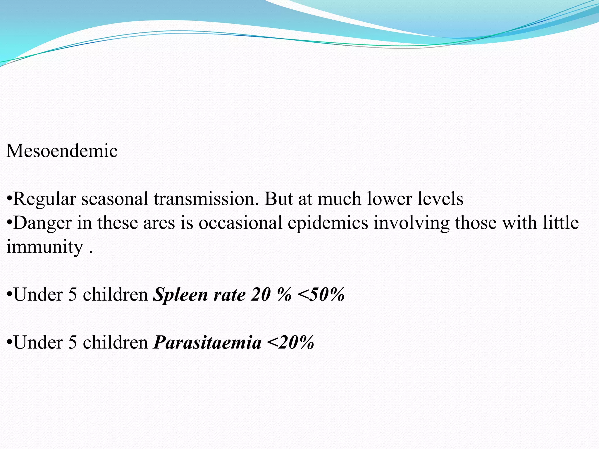 Mesoendemic
•Regular seasonal transmission. But at much lower levels
•Danger in these ares is occasional epidemics involving those with little
immunity .
•Under 5 children Spleen rate 20 % <50%
•Under 5 children Parasitaemia <20%

 